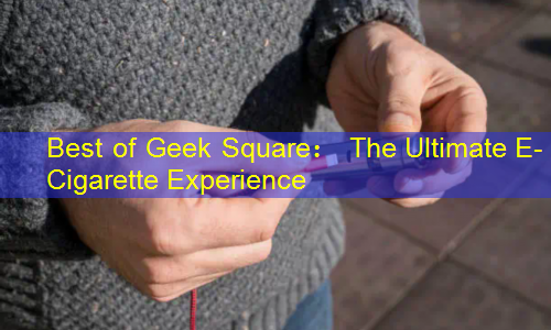 Best of Geek Square： The Ultimate E-Cigarette Experience