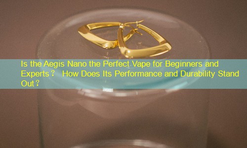 Is the Aegis Nano the Perfect Vape for Beginners and Experts？ How Does Its Performance and Durability Stand Out？