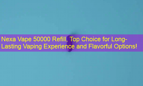 Nexa Vape 50000 Refill, Top Choice for Long-Lasting Vaping Experience and Flavorful Options!